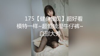 ❤️175【健身宝贝】超好看模特一样~超爱喷湿牛仔裤~自慰大秀