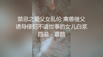 禁忌之爱父女乱伦 禽兽继父诱导侵犯不谙世事的女儿白浆四溢 - 喜鹊