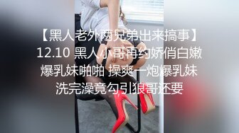 【黑人老外两兄弟出来搞事】12.10 黑人小哥再约娇俏白嫩爆乳妹啪啪 操爽一炮爆乳妹洗完澡竟勾引狼哥还要