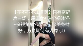 【不不不不知道啊】只有密码房三场，恩惠女神~全裸沐浴~多视角掰穴柔逼，脸美身材好，万众期待有人操 (1)