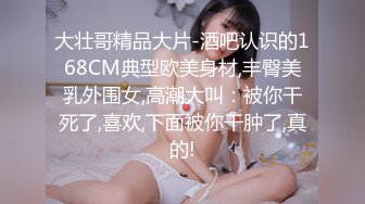 大壮哥精品大片-酒吧认识的168CM典型欧美身材,丰臀美乳外围女,高潮大叫：被你干死了,喜欢,下面被你干肿了,真的!