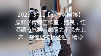 2023-3-11【专搞老阿姨】原胖子传媒工作室，泡良，红酒调节气氛，微醺之下脱光上床，骚逼还欲拒还迎，精彩