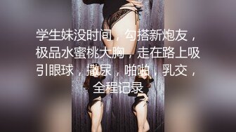 学生妹没时间，勾搭新炮友，极品水蜜桃大胸，走在路上吸引眼球，撒尿，啪啪，乳交，全程记录