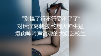  “别搞了行不行受不了了”对话淫荡刺激 约炮大神生猛爆肏呻吟声销魂的大奶艺校生