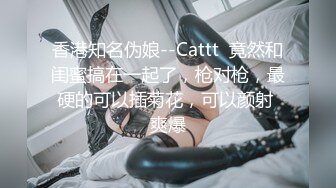 香港知名伪娘--Cattt  竟然和闺蜜搞在一起了，枪对枪，最硬的可以插菊花，可以颜射 爽爆