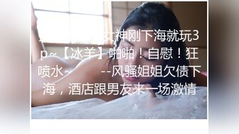 撸管推荐！女神刚下海就玩3p~【冰羊】啪啪！自慰！狂喷水~✨✨✨--风骚姐姐欠债下海，酒店跟男友来一场激情