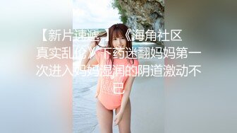 【新片速遞 】 《海角社区❤️真实乱伦》下药迷翻妈妈第一次进入妈妈湿润的阴道激动不已