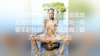 【伟哥足浴探花】，重金忽悠足浴店良家，漂亮小姐姐一同驱车赶往酒店，极品大胸，舔穴啪啪，高潮迭起