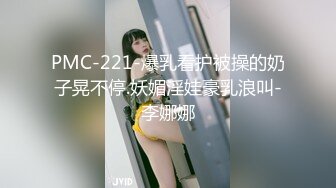 PMC-221-爆乳看护被操的奶子晃不停.妖媚淫娃豪乳浪叫-李娜娜