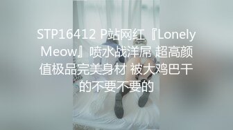 STP16412 P站网红『LonelyMeow』喷水战洋屌 超高颜值极品完美身材 被大鸡巴干的不要不要的