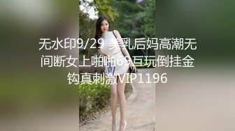 无水印9/29 美乳后妈高潮无间断女上啪啪69互玩倒挂金钩真刺激VIP1196