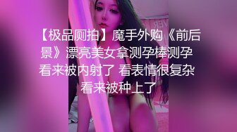 【极品厕拍】魔手外购《前后景》漂亮美女拿测孕棒测孕 看来被内射了 看表情很复杂 看来被种上了