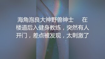 海角泡良大神野兽绅士❤️在楼道后入健身教练，突然有人开门，差点被发现，太刺激了