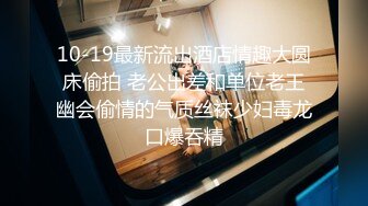 10-19最新流出酒店情趣大圆床偷拍 老公出差和单位老王幽会偷情的气质丝袜少妇毒龙口爆吞精