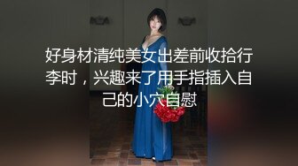 好身材清纯美女出差前收拾行李时，兴趣来了用手指插入自己的小穴自慰