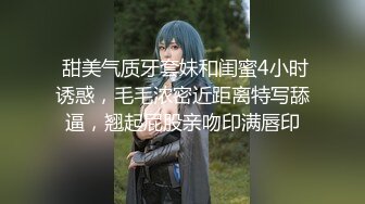  甜美气质牙套妹和闺蜜4小时诱惑，毛毛浓密近距离特写舔逼，翘起屁股亲吻印满唇印