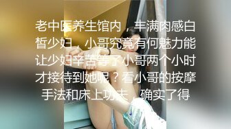 老中医养生馆内，丰满肉感白皙少妇，小哥究竟有何魅力能让少妇辛苦等了小哥两个小时才接待到她呢？看小哥的按摩手法和床上功夫，确实了得