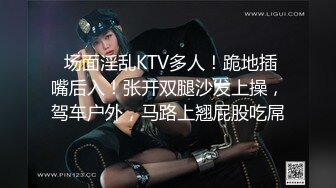  场面淫乱KTV多人！跪地插嘴后入！张开双腿沙发上操，驾车户外，马路上翘屁股吃屌