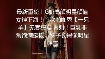 最新重磅！G奶高颜明星颜值女神下海！首次啪啪秀【一只羊】无套狂操 内射！巨乳非常饱满挺拔，妹子长得像明星韩雪