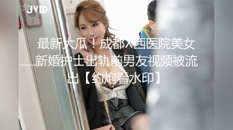 最新大瓜！成都X西医院美女新婚护士出轨前男友视频被流出【约炮看水印】