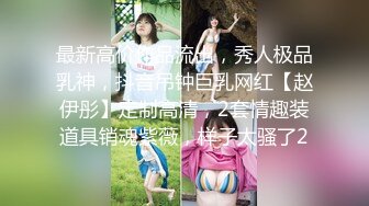 最新高价作品流出，秀人极品乳神，抖音吊钟巨乳网红【赵伊彤】定制高清，2套情趣装道具销魂紫薇，样子太骚了2