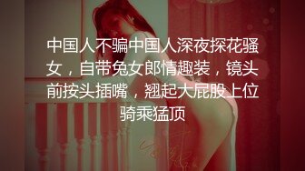 中国人不骗中国人深夜探花骚女，自带兔女郎情趣装，镜头前按头插嘴，翘起大屁股上位骑乘猛顶