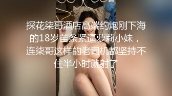 探花柒哥酒店高端约炮刚下海的18岁苗条紧逼萝莉小妹，连柒哥这样的老司机都坚持不住半小时就射了