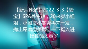 【新片速遞】2022-3-3【骚宝】SPA养生馆，20来岁小姐姐，小骚货不够爽再来一发，掏出屌磨蹭美臀，一下挺入进出抽插太爽了