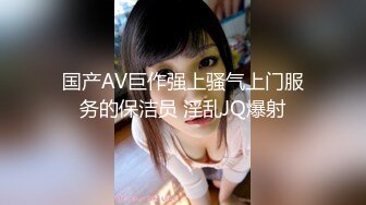 国产AV巨作强上骚气上门服务的保洁员 淫乱JQ爆射