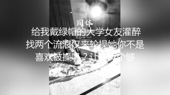  给我戴绿帽的大学女友灌醉找两个流浪汉来轮操她你不是喜欢被操吗？让你爽个够