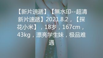 【新片速遞】【無水印--超清新片速遞】2021.8.2，【探花小米】，18岁，167cm，43kg，漂亮学生妹，极品难遇