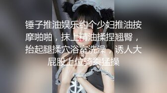 锤子推油娱乐约个少妇推油按摩啪啪，抹上精油揉捏翘臀，抬起腿揉穴浴室洗澡，诱人大屁股上位骑乘猛操