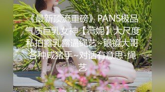 《最新顶流重磅》PANS极品气质巨乳女神【薇妮】大尺度私拍露乳露逼绳艺~眼镜大哥各种咸猪手~对话有意思-绳艺