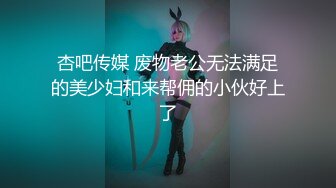 杏吧传媒 废物老公无法满足的美少妇和来帮佣的小伙好上了