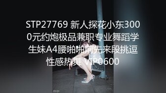 STP27769 新人探花小东3000元约炮极品兼职专业舞蹈学生妹A4腰啪啪前先来段挑逗性感热舞 VIP0600