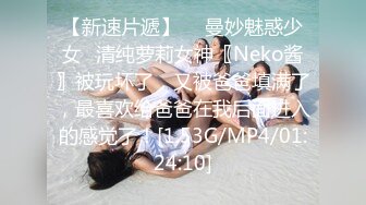 【新速片遞】  ♈曼妙魅惑少女♈清纯萝莉女神〖Neko酱〗被玩坏了，又被爸爸填满了，最喜欢给爸爸在我后面进入的感觉了！[1.53G/MP4/01:24:10]