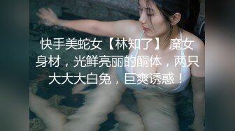 快手美蛇女【林知了】 魔女身材，光鲜亮丽的酮体，两只大大大白兔，巨爽诱惑！