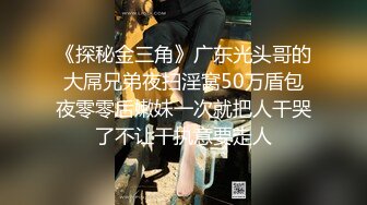 《探秘金三角》广东光头哥的大屌兄弟夜扫淫窝50万盾包夜零零后嫩妹一次就把人干哭了不让干执意要走人