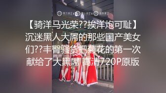 【骑洋马光荣??挨洋炮可耻】沉迷黑人大屌的那些国产美女们??丰臀骚货把菊花的第一次献给了大黑屌 高清720P原版