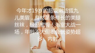 今年才19岁的超级嫩货狐九儿美眉，身材苗条修长的美腿丝袜，极品蜜臀！浴室大战一场，年龄不大但很会玩姿势超多，内射