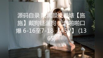 源码自录 阿黑颜反差婊【施施】戴狗链遛狗 无套啪啪口爆 6-16至7-18 【45V】 (1365)