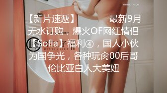 【新片速遞】  ⚫️⚫️最新9月无水订购，爆火OF网红情侣【Sofia】福利④，国人小伙为国争光，各种玩肏00后哥伦比亚白人大美妞