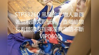 STP33260 風騷的尤物人妻撅著屁股讓大哥玩弄，直播給狼友看聽狼友指揮淫聲蕩語不斷 VIP0600