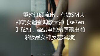 ❤️重磅订阅流出，有钱SM大神玩女超强调教大神【se7en】私拍，滴蜡电控羞辱露出啪啪极品女神反差S母狗