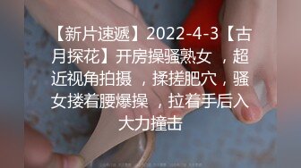 【新片速遞】2022-4-3【古月探花】开房操骚熟女 ，超近视角拍摄 ，揉搓肥穴，骚女搂着腰爆操 ，拉着手后入大力撞击