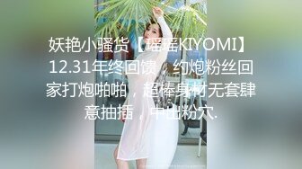 妖艳小骚货【瑶瑶KIYOMI】12.31年终回馈，约炮粉丝回家打炮啪啪，超棒身材无套肆意抽插，中出粉穴.