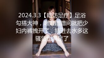 2024.3.3【暗访足疗】足浴勾搭大神，磨磨蹭蹭间就把少妇内裤拽开了，插进去水多这骚货也满足了