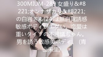 300MIUM-289 女盛り&#8221;オンナザカリ&#8221;の白岩さん(24)は無自覚誘惑敏感ボディがエグい。恋愛は重いタイプの不思議ちゃん。男を誘う敏感美ボディ。 (青山朱里)