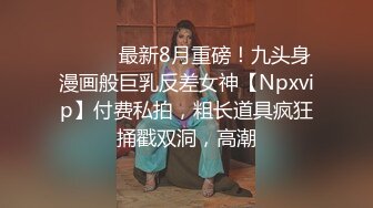 ⚫️⚫️最新8月重磅！九头身漫画般巨乳反差女神【Npxvip】付费私拍，粗长道具疯狂捅戳双洞，高潮