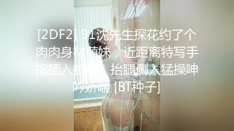 [2DF2] 91沈先生探花约了个肉肉身材萌妹，近距离特写手指插入扣逼，抬腿侧入猛操呻吟娇喘 [BT种子]